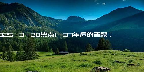 (2025-3-28热点)-37年后的重聚：朱时茂与丛珊的职业生涯与感情线路图
