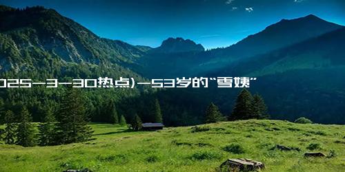 (2025-3-30热点)-53岁的“雪姨”登上“浪姐”舞台！以前她是雪姨，现在我是她姨…