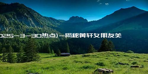 (2025-3-30热点)-揭秘黄轩女朋友美照背后的爱情故事，两人甜蜜旅行令人羡慕！