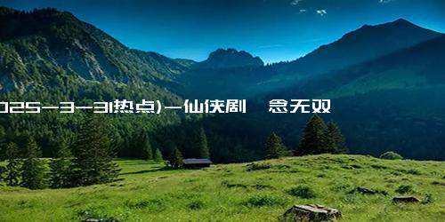 (2025-3-31热点)-仙侠剧《念无双》播放量突破5000万大关：传统文化与现代审美的完美融合