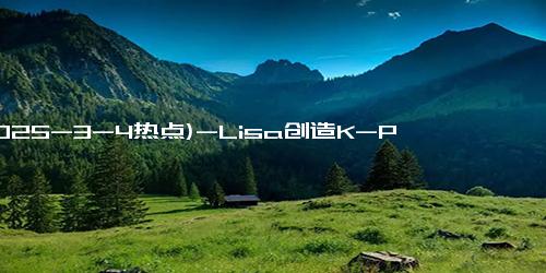 (2025-3-4热点)-Lisa创造K-POP新纪元：官宣24小时后引爆全网，奥斯卡舞台首秀倒计时7天