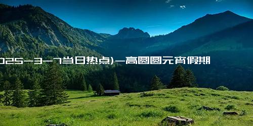 (2025-3-7当日热点)-高圆圆元宵假期大揭秘：佛山9道特色美食背后的真实状态！