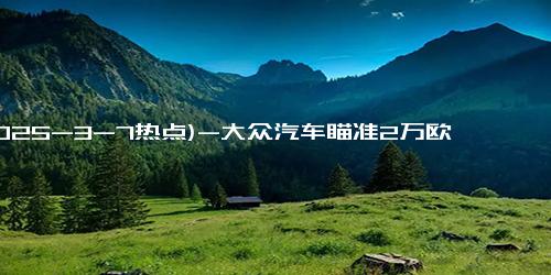 (2025-3-7热点)-大众汽车瞄准2万欧元电动汽车市场，ID.Every1概念车即将亮相