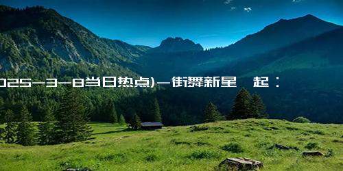 (2025-3-8当日热点)-街舞新星崛起：10岁小孩哥为中国赢得国际荣耀，张艺兴背后推动力？