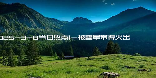 (2025-3-8当日热点)-被雷军带得火出圈，海尔周云杰：网友评论很逗又有才，欢迎当公司代言人