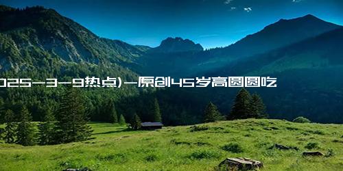 (2025-3-9热点)-原创45岁高圆圆吃工作餐被拍，穿紧身裙胖不少，身材圆润却美得更有韵味
