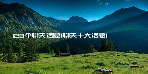 128个聊天话题(聊天十大话题)