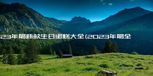 2023年最新款生日蛋糕大全(2023年最全生日蛋糕款式介绍)