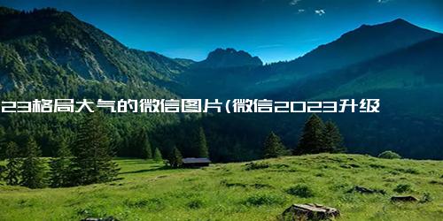 2023格局大气的微信图片(微信2023升级，界面大气简洁，使用更便捷)