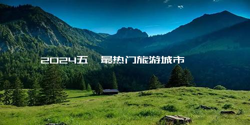 2024五一最热门旅游城市