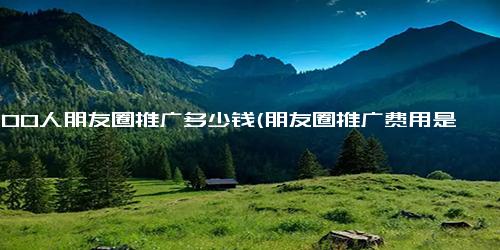 5000人朋友圈推广多少钱(朋友圈推广费用是多少？5000人多少钱？)