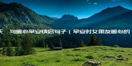 一天一句暖心早安情侣句子（早安对女朋友暖心的话）