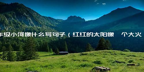 一年级小河像什么写句子（红红的太阳像一个大火球仿写句子）