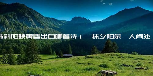 一抹斜阳映黄昏出自哪首诗（一抹夕阳余晖人间处处风景）