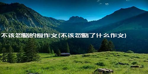 不该忽略的爱作文(不该忽略了什么作文)