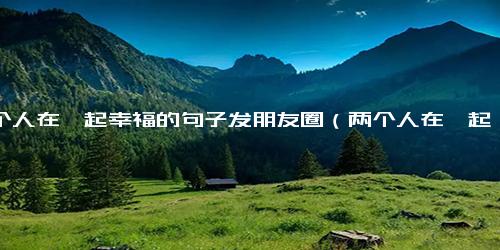 两个人在一起幸福的句子发朋友圈（两个人在一起什么最重要）