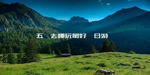 五一去哪玩最好一日游