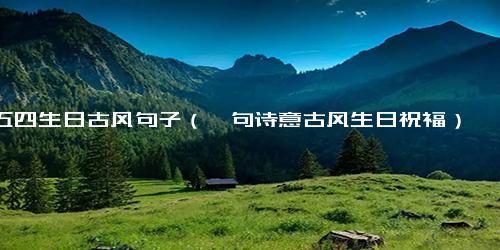五四生日古风句子（一句诗意古风生日祝福）