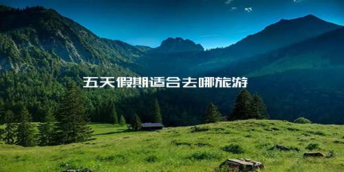 五天假期适合去哪旅游