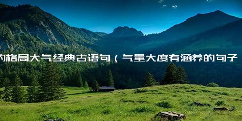 人的格局大气经典古语句（气量大度有涵养的句子）
