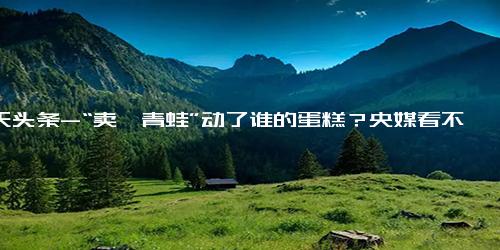 今天头条-“卖崽青蛙”动了谁的蛋糕？央媒看不下去，为其发声