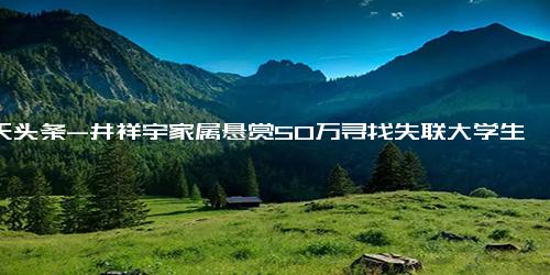 今天头条-井祥宇家属悬赏50万寻找失联大学生