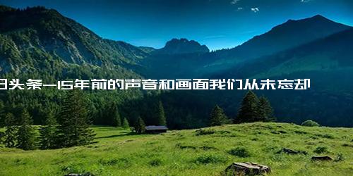 今日头条-15年前的声音和画面我们从未忘却,究竟是怎么一回事？