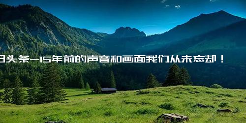 今日头条-15年前的声音和画面我们从未忘却！15年后，他们的故事翻开了崭新的一页