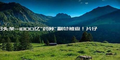 今日头条-1800亿“药茅”副总被查！片仔癀20年涨价18次涨幅达561％，牛股神话还能延续吗？