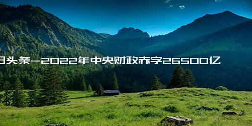 今日头条-2022年中央财政赤字26500亿元