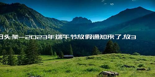 今日头条-2023年端午节放假通知来了，放3天后连上6天，A股或迎来4天休市