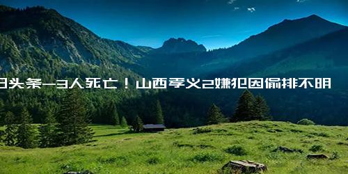 今日头条-3人死亡！山西孝义2嫌犯因偷排不明液体被控制！案件进一步侦查中