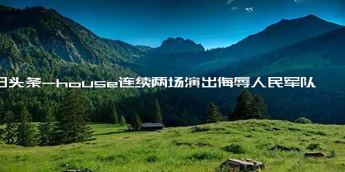 今日头条-house连续两场演出侮辱人民军队，一名退役军人“心寒”