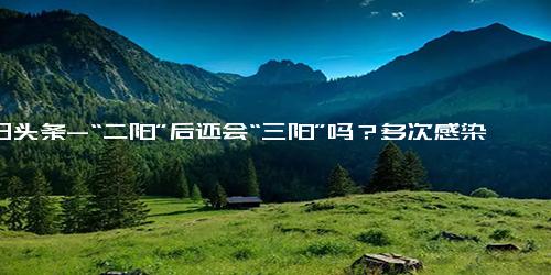 今日头条-“二阳”后还会“三阳”吗？多次感染对身体的危害有多大？