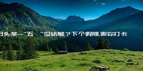 今日头条-“五一”没休够？下个假期，邀你打卡长沙！