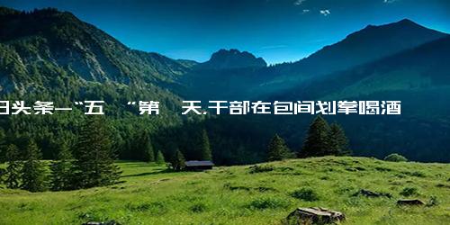 今日头条-“五一”第一天，干部在包间划拳喝酒，推门进来了检查组