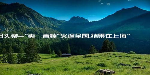 今日头条-“卖崽青蛙”火遍全国，结果在上海“落网”？“蛙蛙”到底做错了什么？官方回应！