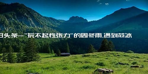 今日头条-“玩不起性张力”的周冬雨，遇到范冰冰输的一败涂地！-今日头条