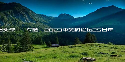 今日头条-【专题】2023中关村论坛25日在京启幕，亮点抢先看