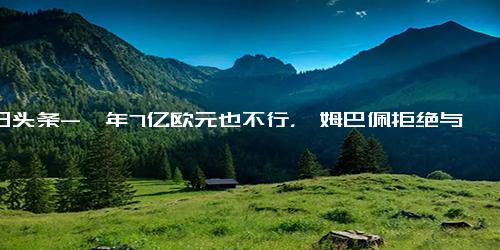 今日头条-一年7亿欧元也不行，曝姆巴佩拒绝与沙特球队谈判，C罗如释重负