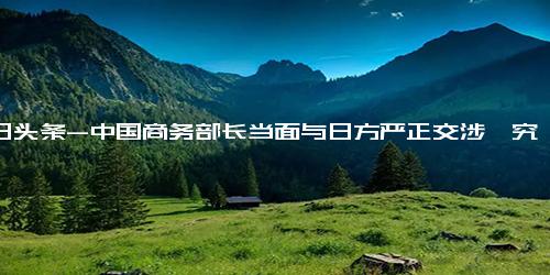 今日头条-中国商务部长当面与日方严正交涉,究竟是怎么一回事？