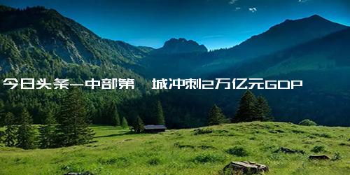 今日头条-中部第一城冲刺2万亿元GDP