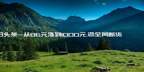 今日头条-从86元涨到1000元，还全网断货！这款“保命药”怎么了