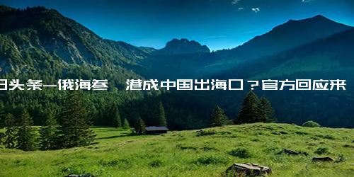 今日头条-俄海参崴港成中国出海口？官方回应来了