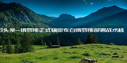 今日头条-俄罗斯正式确定在白俄罗斯部署战术核武器，白俄总统称核武器“开始转移”