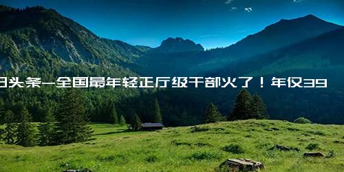 今日头条-全国最年轻正厅级干部火了！年仅39岁，履历丰富令人羡慕