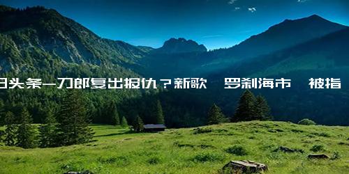 今日头条-刀郎复出报仇？新歌《罗刹海市》被指痛骂那英杨坤等人，真是这样吗？