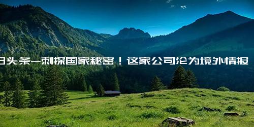 今日头条-刺探国家秘密！这家公司沦为境外情报机构帮凶；网信部门工作组进驻斗鱼平台；比亚迪回应长沙工厂排队辞职