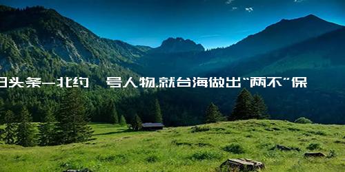 今日头条-北约一号人物，就台海做出“两不”保证，中方两线反击效果很明显