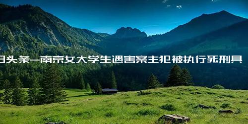 今日头条-南京女大学生遇害案主犯被执行死刑具体详细内容是什么